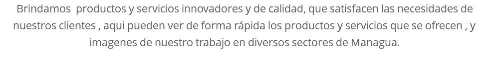 Brindamos productos y servicios innovadores y de calidad, que satisfacen las necesidades de nuestros clientes , aqui pueden ver de forma rápida los productos y servicios que se ofrecen , y imagenes de nuestro trabajo en diversos sectores de Managua.